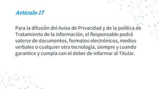 Artículo 17
Para la difusión del Aviso de Privacidad y de la política de
Tratamiento de la información, el Responsable podrá
valerse de documentos, formatos electrónicos, medios
verbales o cualquier otra tecnología, siempre y cuando
garantice y cumpla con el deber de informar al Titular.
 