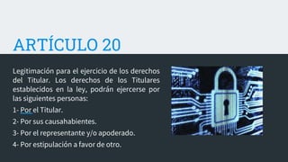 ARTÍCULO 20
Legitimación para el ejercicio de los derechos
del Titular. Los derechos de los Titulares
establecidos en la ley, podrán ejercerse por
las siguientes personas:
1- Por el Titular.
2- Por sus causahabientes.
3- Por el representante y/o apoderado.
4- Por estipulación a favor de otro.
 