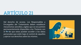 ARTÍCULO 21
Del derecho de acceso. Los Responsables y
Encargados del Tratamiento deben establecer
mecanismos sencillos y ágiles que se encuentren
permanentemente disponible a los Titulares con
el fín de que estos puedan acceder a los datos
personales que estén bajo el control de aquellos
y ejercer sus derechos sobre los mismos.
 