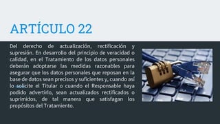 ARTÍCULO 22
Del derecho de actualización, rectificación y
supresión. En desarrollo del principio de veracidad o
calidad, en el Tratamiento de los datos personales
deberán adoptarse las medidas razonables para
asegurar que los datos personales que reposan en la
base de datos sean precisos y suficientes y, cuando así
lo solicite el Titular o cuando el Responsable haya
podido advertirlo, sean actualizados rectificados o
suprimidos, de tal manera que satisfagan los
propósitos del Tratamiento.
 