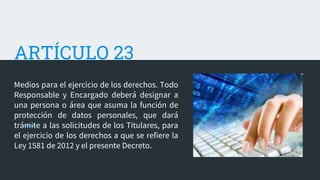 ARTÍCULO 23
Medios para el ejercicio de los derechos. Todo
Responsable y Encargado deberá designar a
una persona o área que asuma la función de
protección de datos personales, que dará
trámite a las solicitudes de los Titulares, para
el ejercicio de los derechos a que se refiere la
Ley 1581 de 2012 y el presente Decreto.
 