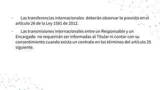 · Las transferencias internacionales deberán observar lo previsto en el
artículo 26 de la Ley 1581 de 2012.
· Las transmisiones internacionales entre un Responsable y un
Encargado no requerirán ser informadas al Titular ni contar con su
consentimiento cuando exista un contrato en los términos del artículo 25
siguiente.
 