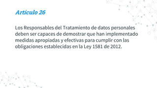 Artículo 26
Los Responsables del Tratamiento de datos personales
deben ser capaces de demostrar que han implementado
medidas apropiadas y efectivas para cumplir con las
obligaciones establecidas en la Ley 1581 de 2012.
 