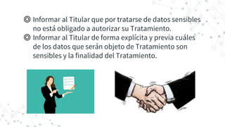 ◎ Informar al Titular que por tratarse de datos sensibles
no está obligado a autorizar su Tratamiento.
◎ Informar al Titular de forma explícita y previa cuáles
de los datos que serán objeto de Tratamiento son
sensibles y la finalidad del Tratamiento.
 