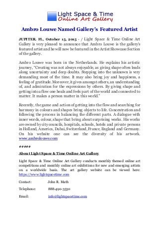Ambro Louwe Named Gallery’s Featured Artist
JUPITER. FL, October 15, 2015 - / Light Space & Time Online Art
Gallery is very pleased to announce that Ambro Louwe is the gallery's
featured artist and he will now be featured in the Artist ShowcaseSection
of the gallery.
Ambro Louwe was born in the Netherlands. He explains his artistic
journey, “Creating was not always enjoyable, as giving shape often leads
along uncertainty and deep doubts. Stepping into the unknown is very
demanding most of the time. It may also bring joy and happiness, a
feeling of gratitude. Moreover, it gives amongst others, an understanding
of, and admiration for the expressions by others. By giving shape and
getting intoa flow one heals and feels part of the world and connected to
matter. It makes a person matter in this world.”
Recently, the game and action of getting into the flow and searching for
harmony in colours and shapes bring objects to life. Concentration and
following the process in balancing the different parts. A dialogue with
inner words, colour, shape that bring about surprising works. His works
are owned by citycouncils, hospitals, schools, hotels and private persons
in Holland, America, Dubai, Switzerland, France, England and Germany.
On his website one can see the diversity of his artwork.
www.ambrolouwe.com
#####
About Light Space & Time Online Art Gallery
Light Space & Time Online Art Gallery conducts monthly themed online art
competitions and monthly online art exhibitions for new and emerging artists
on a worldwide basis. The art gallery website can be viewed here:
https://www.lightspacetime.com
Contact: John R. Math
Telephone: 888-490-3530
Email: info@lightspacetime.com
 