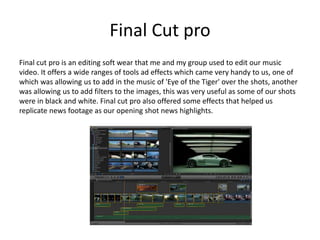 Final Cut pro
Final cut pro is an editing soft wear that me and my group used to edit our music
video. It offers a wide ranges of tools ad effects which came very handy to us, one of
which was allowing us to add in the music of 'Eye of the Tiger' over the shots, another
was allowing us to add filters to the images, this was very useful as some of our shots
were in black and white. Final cut pro also offered some effects that helped us
replicate news footage as our opening shot news highlights.
 