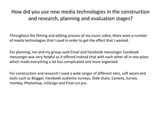 How did you use new media technologies in the construction
and research, planning and evaluation stages?
Throughout the filming and editing process of my music video, there were a number
of media technologies that I used in order to get the effect that I wanted.
For planning, me and my group used Email and Facebook messenger. Facebook
messenger was very helpful as it offered instead chat with each other all in one place
which made everything a lot less complicated and more organized.
For construction and research I used a wide ranger of different sites, soft wears and
tools such as Blogger, Facebook audience surveys, Slide share, Camera, Survey
monkey, Photoshop, InDesign and Final cut pro.
 