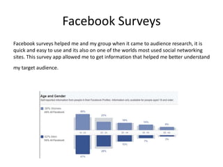 Facebook Surveys
Facebook surveys helped me and my group when it came to audience research, it is
quick and easy to use and its also on one of the worlds most used social networking
sites. This survey app allowed me to get information that helped me better understand
my target audience.
 