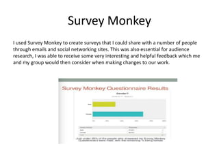 Survey Monkey
I used Survey Monkey to create surveys that I could share with a number of people
through emails and social networking sites. This was also essential for audience
research, I was able to receive some very interesting and helpful feedback which me
and my group would then consider when making changes to our work.
 