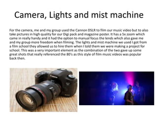 Camera, Lights and mist machine
For the camera, me and my group used the Cannon DSLR to film our music video but to also
take pictures in high quality for our Digi pack and magazine poster. It has a 5x zoom which
came in really handy and it had the option to manual focus the lends which also gave me
and my group more freedom when filming. The lights and mist machine we used I got from
a film school they allowed us to hire them when I told them we were making a project for
school. This was a very important element as the combination of the two gave up some
great shots that really referenced the 80's as this style of film music videos was popular
back then.
 