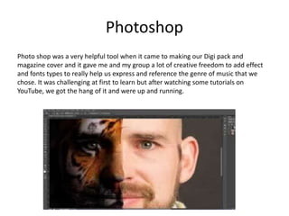 Photoshop
Photo shop was a very helpful tool when it came to making our Digi pack and
magazine cover and it gave me and my group a lot of creative freedom to add effect
and fonts types to really help us express and reference the genre of music that we
chose. It was challenging at first to learn but after watching some tutorials on
YouTube, we got the hang of it and were up and running.
 