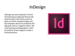 InDesign
InDesign was very important in terms
of producing our Digi pack format and
advertisement. We mainly used it to
place our Photo shopped images into
the templates which we created for the
Digi pack and our magazine advert. We
used layering and typography in order
to combine all the images to create a
finished product.
 