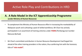 Active Role Play and Contributions in HRDA Role Model in the ICT Apprenticeship Programme        (under Ministry of Human Resource)To complement the Ministry of Human Resource effort in increasing the marketability of Malaysian youth and cultivating a pool of skilled workforce, Mr Chan has actively participated in an assortment of training schemes under PSMB (Pembangunan SumberManusiaBerhad)Mr Chan’s committed contribution in Human Resource Development had forged him ahead of the other training providers in the nation; thus conferring him with the honorary title of “role model”.