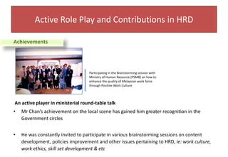 Active Role Play and Contributions in HRDAchievementsParticipating in the Brainstorming session with Ministry of Human Resource (PSMB) on how to enhance the quality of Malaysian work force through Positive Work Culture An active player in ministerial round-table talkMr Chan’s achievement on the local scene has gained him greater recognition in the Government circlesHe was constantly invited to participate in various brainstorming sessions on content development, policies improvement and other issues pertaining to HRD, ie: work culture, work ethics, skill set development & etc