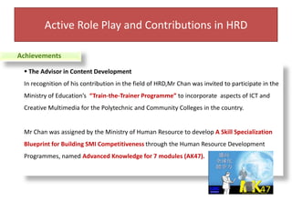 The Advisor in Content DevelopmentIn recognition of his contribution in the field of HRD,Mr Chan was invited to participate in the Ministry of Education’s  “Train-the-Trainer Programme” to incorporate  aspects of ICT and Creative Multimedia for the Polytechnic and Community Colleges in the country.Mr Chan was assigned by the Ministry of Human Resource to develop A Skill Specialization Blueprint for Building SMI Competitiveness through the Human Resource Development Programmes, named Advanced Knowledge for 7 modules (AK47). Active Role Play and Contributions in HRDAchievements