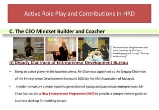 (ii) Chairman of SMI Consultation Bureau In year 2003, Mr Chan was made the Chairman of SMI Consultation Bureau under the SMI Association of Malaysia. His responsibility involves strategizing overall planning and implementation of related SMI Human Capital Development activities towards gaining competitive advantage in the globalized business environment. Mr Chan has designed a SMI Enhancement Programme(SEP) to assist the SMIs in adopting new concepts of business managementActive Role Play and Contributions in HRD Part of the Many Customized Courses targeted to SMI Bosses which were developed by Mr Chan