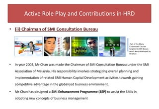 D. Guest Speaker in Star FM988 and Columnist in Sin Chew (Investment Weekly) With Mr Chan’s active role-play in the assigned Bureau, he was then invited to become the Guest Speaker and a Special Columnist in the Entrepreneurship Programme on Radio Station Star RFM988 and Sin Chew Investment Weekly respectively. This has given a much bigger stage for Mr Chan to share his knowledge extensively. The dissemination of the right message and information through mass media was an alternate channel of communication to the SMI bosses.Active Role Play and Contributions in HRD