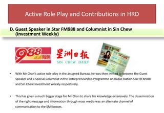 E. Public Speaker(i) SMI Seminar and Workshop Organizer cum Trainer	Mr Chan had also spearheaded a series of SMIs seminars and workshops comprising of various issues to educate the SMIs employers on the fundamentals of Business Managements. Active Role Play and Contributions in HRDMeeting people from all walks of life had given Mr Chan the opportunity to observe the rising issues faced by the SMIs in a wide scope