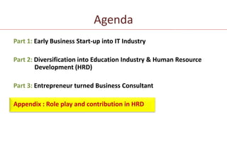 Agenda Part 1: Early Business Start-up into IT IndustryPart 2: Diversification into Education Industry & Human Resource   	Development (HRD)Part 3: Entrepreneur turned Business ConsultantAppendix : Role play and contribution in HRD