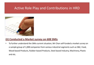 (ii) Organizing Chairman (Perak) in SMI Financial Solution Road Show 2004Mr Chan was appointed as the organizing chairman for  “SMI Financial Road Show 2004” under the leadership of YBDato’ Dr Ng Yen Yen The Minister of Finance 1 with the objective to assist the SMIs in obtaining financial options with accurate and updated information on Governmental incentives. The turnout was overwhelming and Mr Chan had took on the opportunity to submit his SMI Survey report to the Director of SME Special Unit under Bank Negara, on the financial predicament faced by the SMIs .Active Role Play and Contributions in HRDThe SMI Financial Road Show had received overwhelming response from the SMI Bosses