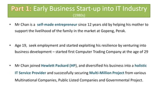 Part 1: Early Business Start-up into IT Industry (1980s)Mr Chan is a  self-made entrepreneur since 12 years old by helping his mother to support the livelihood of the family in the market at Gopeng, Perak.Age 19,  seek employment and started exploiting his resilience by venturing into business development – started first Computer Trading Company at the age of 29 Mr Chan joined Hewlett Packard (HP), and diversified his business into a holistic IT Service Provider and successfully securing Multi-Million Project from various Multinational Companies, Public Listed Companies and Governmental Project.
