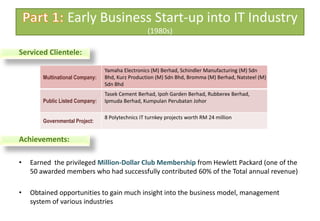 Part 1: Early Business Start-up into IT Industry (1980s)Serviced Clientele: Achievements: Earned  the privileged Million-Dollar Club Membership from Hewlett Packard (one of the 50 awarded members who had successfully contributed 60% of the Total annual revenue)Obtained opportunities to gain much insight into the business model, management system of various industries