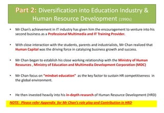 Part 2: Diversification into Education Industry & Human Resource Development (1990s)Mr Chan’s achievement in IT industry has given him the encouragement to venture into his second business as a Professional Multimedia and IT Training Provider. With close interaction with the students, parents and industrialists, Mr Chan realized that Human Capital was the driving force in catalyzing business growth and success. Mr Chan began to establish his close working relationship with the Ministry of Human Resources , Ministry of Education and Multimedia Development Corporation (MDC)Mr Chan focus on “mindset education”  as the key factor to sustain HR competitiveness  in the global environment.He then invested heavily into his in-depth research of Human Resource Development (HRD)NOTE:  Please refer Appendix  for Mr Chan’s role play and Contribution in HRD