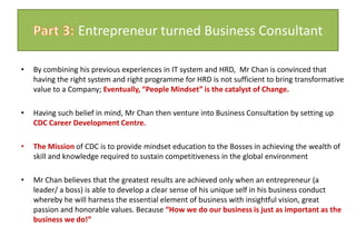 By combining his previous experiences in IT system and HRD,  Mr Chan is convinced that having the right system and right programme for HRD is not sufficient to bring transformative value to a Company; Eventually, “People Mindset” is the catalyst of Change. Having such belief in mind, Mr Chan then venture into Business Consultation by setting up CDC Career Development Centre.  The Mission of CDC is to provide mindset education to the Bosses in achieving the wealth of skill and knowledge required to sustain competitiveness in the global environmentMr Chan believes that the greatest results are achieved only when an entrepreneur (a leader/ a boss) is able to develop a clear sense of his unique self in his business conduct whereby he will harness the essential element of business with insightful vision, great passion and honorable values. Because “How we do our business is just as important as the business we do!”Part 3: Entrepreneur turned Business Consultant