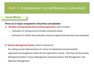 There are 3 major components of business consultation:1)    Mindset coaching (Leadership coaching programme), which includes:-Cultivation of  Entrepreneurial mindset among the bosses Cultivation of  Positive work attitudes among managerial and executive level employees 2)  Business Management System, which comprises of:-the setting up and implementation of a series of modularized and personalized  organizational management system for the organization namely,  Cash Flow and Accounting Management System, Finance Management, Corporate Culture, Risk Management  and Operation ManagementPart 3: Entrepreneur turned Business ConsultantService Offered: