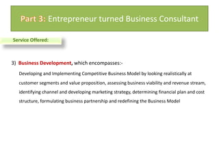 3)  Business Development, which encompasses:- Developing and Implementing Competitive Business Model by looking realistically at customer segments and value proposition, assessing business viability and revenue stream, identifying channel and developing marketing strategy, determining financial plan and cost structure, formulating business partnership and redefining the Business Model Part 3: Entrepreneur turned Business ConsultantService Offered: