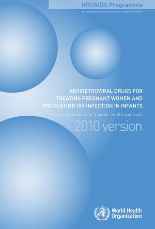 ANTIRETROVIRAL drugs for
treating pregnant women and
preventing hiv infection in infants
Recommendations for a public health approach
2010version
AntiretroviraldrugsfortreatingpregnantwomenandpreventinghivinfectionininfantsRecommendationsforapublichealthapproach2010version
Strengthening health services to fight HIV/AIDS
HIV/AIDS ProgrammeFor more information, contact:
World Health Organization
Department of HIV/AIDS
20, avenue Appia
1211 Geneva 27
Switzerland
E-mail: hiv-aids@who.int
www.who.int/hiv
ISBN 978 92 4 159981 8
 