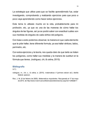 11
La estrategia que utilice para que se facilite aprendérmelo fue, estar
investigando, comprobando y realizando ejercicios para que poco a
poco vaya aprendiendo como hacer estos ejercicios.
Este tema lo utilizare mucho en la vida, probablemente para mi
profesión, etc, ya que es una de las maneras de cómo hallar los
ángulos de las figuras, así ya se podrá saber con exactitud cuáles son
sus medidas de ángulos de cada vértice del polígono.
Con base a esto podemos observar, la manera en que cada elemento
que te pide hallar, tiene diferente formula, ya sea hallar vértices, lados,
perímetro, etc.
Con estos ejercicios y la teoría, nos queda claro de que tanto se tratan
los polígonos, como hallar sus medidas y la manera de sustituir en la
fórmula que tienes. (rodriguez, chi, & cetina, 2015)
Bibliografía
(s.f.).
rodriguez, m., chi, c., & cetina, e. (2015). matematicas II (primera edcion ed.). distrito
federal: pearson.
Ron, J. M. (8 de febrero de 2000). Matematicos importantes. Recuperado el 17 de mayo
de 2015, de http://www.march.es/conferencias/anteriores/voz.aspx?p1=2462&l=1
 