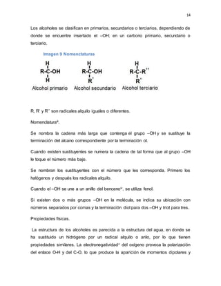 14
Los alcoholes se clasifican en primarios, secundarios o terciarios, dependiendo de
donde se encuentre insertado el –OH; en un carbono primario, secundario o
terciario.
Imagen 9 Nomenclaturas
R, R’ y R’’ son radicales alquilo iguales o diferentes.
Nomenclaturaiii.
Se nombra la cadena más larga que contenga el grupo –OH y se sustituye la
terminación del alcano correspondiente por la terminación ol.
Cuando existen sustituyentes se numera la cadena de tal forma que al grupo –OH
le toque el número más bajo.
Se nombran los sustituyentes con el número que les corresponda. Primero los
halógenos y después los radicales alquilo.
Cuando el –OH se une a un anillo del bencenoiv, se utiliza fenol.
Si existen dos o más grupos –OH en la molécula, se indica su ubicación con
números separados por comas y la terminación diol para dos –OH y triol para tres.
Propiedades físicas.
La estructura de los alcoholes es parecida a la estructura del agua, en donde se
ha sustituido un hidrógeno por un radical alquilo o arilo, por lo que tienen
propiedades similares. La electronegatividadv del oxígeno provoca la polarización
del enlace O-H y del C-O, lo que produce la aparición de momentos dipolares y
 