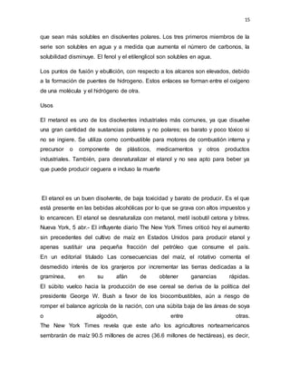 15
que sean más solubles en disolventes polares. Los tres primeros miembros de la
serie son solubles en agua y a medida que aumenta el número de carbonos, la
solubilidad disminuye. El fenol y el etilenglicol son solubles en agua.
Los puntos de fusión y ebullición, con respecto a los alcanos son elevados, debido
a la formación de puentes de hidrogeno. Estos enlaces se forman entre el oxígeno
de una molécula y el hidrógeno de otra.
Usos
El metanol es uno de los disolventes industriales más comunes, ya que disuelve
una gran cantidad de sustancias polares y no polares; es barato y poco tóxico si
no se ingiere. Se utiliza como combustible para motores de combustión interna y
precursor o componente de plásticos, medicamentos y otros productos
industriales. También, para desnaturalizar el etanol y no sea apto para beber ya
que puede producir ceguera e incluso la muerte
El etanol es un buen disolvente, de baja toxicidad y barato de producir. Es el que
está presente en las bebidas alcohólicas por lo que se grava con altos impuestos y
lo encarecen. El etanol se desnaturaliza con metanol, metil isobutil cetona y bitrex.
Nueva York, 5 abr.- El influyente diario The New York Times criticó hoy el aumento
sin precedentes del cultivo de maíz en Estados Unidos para producir etanol y
apenas sustituir una pequeña fracción del petróleo que consume el país.
En un editorial titulado Las consecuencias del maíz, el rotativo comenta el
desmedido interés de los granjeros por incrementar las tierras dedicadas a la
gramínea, en su afán de obtener ganancias rápidas.
El súbito vuelco hacia la producción de ese cereal se deriva de la política del
presidente George W. Bush a favor de los biocombustibles, aún a riesgo de
romper el balance agrícola de la nación, con una súbita baja de las áreas de soya
o algodón, entre otras.
The New York Times revela que este año los agricultores norteamericanos
sembrarán de maíz 90.5 millones de acres (36.6 millones de hectáreas), es decir,
 