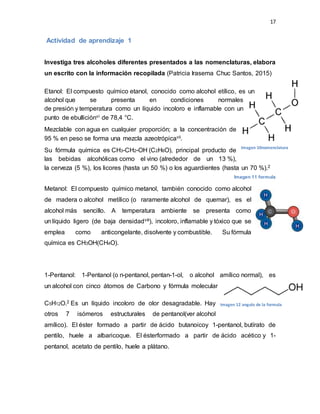 17
Actividad de aprendizaje 1
Investiga tres alcoholes diferentes presentados a las nomenclaturas, elabora
un escrito con la información recopilada (Patricia Irasema Chuc Santos, 2015)
Etanol: El compuesto químico etanol, conocido como alcohol etílico, es un
alcohol que se presenta en condiciones normales
de presión y temperatura como un líquido incoloro e inflamable con un
punto de ebulliciónvi de 78,4 °C.
Mezclable con agua en cualquier proporción; a la concentración de
95 % en peso se forma una mezcla azeotrópicavii.
Su fórmula química es CH3-CH2-OH (C2H6O), principal producto de
las bebidas alcohólicas como el vino (alrededor de un 13 %),
la cerveza (5 %), los licores (hasta un 50 %) o los aguardientes (hasta un 70 %).2
Imagen 11 formula
Metanol: El compuesto químico metanol, también conocido como alcohol
de madera o alcohol metílico (o raramente alcohol de quemar), es el
alcohol más sencillo. A temperatura ambiente se presenta como
un líquido ligero (de baja densidadviii), incoloro, inflamable y tóxico que se
emplea como anticongelante, disolvente y combustible. Su fórmula
química es CH3OH(CH4O).
1-Pentanol: 1-Pentanol (o n-pentanol, pentan-1-ol, o alcohol amílico normal), es
un alcohol con cinco átomos de Carbono y fórmula molecular
C5H12O.2 Es un líquido incoloro de olor desagradable. Hay
otros 7 isómeros estructurales de pentanol(ver alcohol
amílico). El éster formado a partir de ácido butanoicoy 1-pentanol, butírato de
pentilo, huele a albaricoque. El ésterformado a partir de ácido acético y 1-
pentanol, acetato de pentilo, huele a plátano.
Imagen 10nomenclatura
Imagen 12 angulo de la formula
 