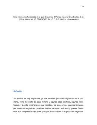 18
Esta informacion fue sacada de la guia de quimica II: Patricia Irasema Chuc Santos, C. V.
(2015). Quimica II. (P. EDUCACION, Ed.) D.F., D.F., Mexico: primera edicion.
Reflexión
Su estudio es muy importante, ya que tenemos productos orgánicos en la vida
diaria, como la botella de agua mineral y algunos otros plásticos, algunas fibras
textiles, y lo más importante es que nosotros, los seres vivos, estamos formados
por moléculas orgánicas, proteínas, ácidos nucleicos, azúcares y grasas. Todos
ellos son compuestos cuya base principal es el carbono. Los productos orgánicos
 