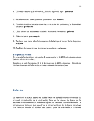 23
4. Discurso o escrito que defiende o justifica a alguien o algo : polémica
5. Se refiere al uso de las palabras que suenan mal: fonema
6. Doctrina filosófico basada en el autodominio de las pasiones y la fraternidad
universal: politeísmo
7. Cada una de las dos células sexuales, masculina y femenina: gametos
8. Pelea de gatos: gatomaquia
9. Cartílago que cierra el orificio superior de la laringe al tiempo de la deglución:
epiglalis
10.Cualidad de mantener una temperatura constante: cortemico
Biografías y citas
En esta guía fue tomado en etimologías 2: vives noceda, c. d. (2015). etimologías griegas
(primera edición ed.). méxico.
Sacado en la web: Fernández, M. J. (2 de noviembre de 2012). slideshare . Obtenido de
http://es.slideshare.net/fjsfernandez/primera-y-segunda-declinacin-griega.
Reflexión
La historia de la cultura escrita no puede evitar sus contradicciones esenciales Su
principal contradicción es la destrucción física de la misma. La lógica de la
escritura es la conservación, retener el flujo de las palabras, conservar lo breve. La
consecuencia lógica es que a partir de la conservación de los textos se constituya
una memoria escrita. El análisis del pasado pone de manifiesto la constante
 