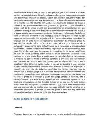24
filtración de la realidad que va unida a esta práctica, práctica inherente a la cultura
escrita. La finalidad de esa filtración es la de conformar una determinada memoria,
una determinada imagen del pasado. Saber leer, escribir, escuchar y hablar son
habilidades necesarias para que las personas nos desarrollemos adecuadamente
en el mundo real. De acuerdo con. Ambas son totalmente capaces de lograr la
comunicación. Ambas tienen la misma gramática subyacente. Lo que diferencia la
lengua oral de la lengua escrita son principalmente las circunstancias de uso.
Utilizamos la lengua oral sobre todo para la comunicación inmediata cara a cara, y
la lengua escrita para comunicarnos a través del tiempo y del espacio. Cada forma
tiene un proceso productivo y uno receptivo Pero los lenguajes escritos no son
modos de representación del lenguaje oral; son formas alternativas y paralelas del
lenguaje oral en tanto modos de representar significado”. La mitología griega ha
ejercido una amplia influencia sobre la cultura, el arte y la literatura de la
civilización y sigue siendo parte del patrimonio de la humanidad y lenguaje cultural
occidentales. Poetas y artistas han hallado inspiración en ella desde tiempo atrás
hasta hoy en día para tratar de entender la complejidad de los temas mitológicos.
Ya que en estas palabras están basadas en el castellano utilizamos estas
palabras en la vida diaria. Pero la gente no se da cuéntala influencia del griego en
el lenguaje no sólo se limita a términos científicos o artísticos, sino que también
está presente en muchos nombres propios que se siguen escuchando en la
actualidad tales como.me gustó mucho el griego las palabra lo que significa.
Nuestro interés primario había primario había sido (en la medida de lo posible) la
creación de una lista de palabras españolas que tengan cualquier tipo de
relación con la lengua griega. En el presente trabajo hemos intentado realizar una
clasificación general de estas entradas, basándonos en criterios que tienen que
ver con el grado de derivación a partir del griego (directa o indirecta, total o
parcial).Creemos que este trabajo constituye una interesante aportación a la
fascinante investigación de las distintas formas en las que dos lenguas pueden
entrelazarse. Por otra parte, puramente lingüístico que pueda tener, consideramos
que una obra cometa, es posible tener más valor aplicado cuando se utiliza en la
enseñanza del español o griego. Ya que me gusto el tema fue muy interesante
porque etas palabra lo utilizamos en la vida diaria sus hechos.
Taller de lectura y redacción II
Literarios.
El género literario es una forma del sistema que permite la clasificación de obras
 