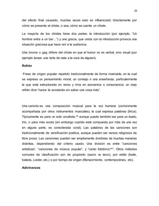 29
del efecto final causado; muchas veces esto es influenciado directamente por
cómo se presenta el chiste, o sea, cómo se cuenta un chiste.
La mayoría de los chistes tiene dos partes: la introducción (por ejemplo, “Un
hombre entra a un bar…”) y una gracia, que unida con la introducción provoca una
situación graciosa que hace reír a la audiencia.
Una broma o gag difiere del chiste en que el humor no es verbal, sino visual (por
ejemplo lanzar una tarta de nata a la cara de alguien).
Refrán
Frase de origen popular repetido tradicionalmente de forma invariable, en la cual
se expresa un pensamiento moral, un consejo o una enseñanza; particularmente
la que está estructurada en verso y rima en asonancia o consonancia: un viejo
refrán dice “nunca te acostarás sin saber una cosa más”.
Una canción es una composición musical para la voz humana (comúnmente
acompañada por otros instrumentos musicales), la cual expresa palabras (lírica).
Típicamente es para un solo vocalista,xiii aunque puede también ser para un dueto,
trío, o para más voces (sin embargo cuando está compuesta por más de una voz
en alguna parte, es considerada coral). Las palabras de las canciones son
tradicionalmente de versificación poética, aunque pueden ser versos religiosos de
libre prosa. Las canciones pueden ser ampliamente divididas de muchas maneras
distintas, dependiendo del criterio usado. Una división es entre “canciones
artísticas”, “canciones de música popular”, y “canto folclóricoxiv”. Otros métodos
comunes de clasificación son de propósito (sacro vs laico), por estilo (baile,
balada, Lieder, etc.) o por tiempo de origen (Renacimiento, contemporáneo, etc).
Adivinanzas
 