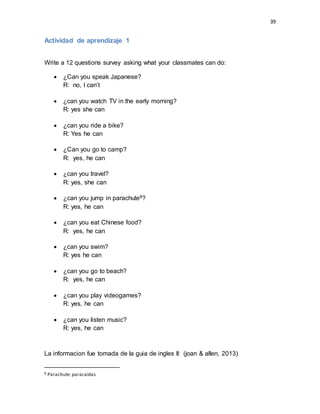 39
Actividad de aprendizaje 1
Write a 12 questions survey asking what your classmates can do:
 ¿Can you speak Japanese?
R: no, I can’t
 ¿can you watch TV in the early morning?
R: yes she can
 ¿can you ride a bike?
R: Yes he can
 ¿Can you go to camp?
R: yes, he can
 ¿can you travel?
R: yes, she can
 ¿can you jump in parachute8?
R: yes, he can
 ¿can you eat Chinese food?
R: yes, he can
 ¿can you swim?
R: yes he can
 ¿can you go to beach?
R: yes, he can
 ¿can you play videogames?
R: yes, he can
 ¿can you listen music?
R: yes, he can
La informacion fue tomada de la guia de ingles II: (joan & allen, 2013)
8 Parachute: paracaídas
 