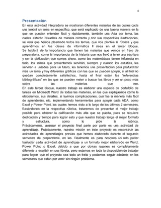 4
Presentación
En esta actividad integradora se mostraran diferentes materias de las cuales cada
una tendrá un tema en específico, que será explicado de una buena manera en la
que se puedan entender fácil y rápidamente, también una Ada por tema, las
cuales estarán resueltas de manera correcta y con sus respectivas ilustraciones,
se verá que hemos plasmado todos los temas, que nos plantea la rúbrica y que
aprendimos en las clases de informática II ósea en el tercer bloque.
Se hablará de la importancia que tienen las materias que vemos en 1ero de
preparatoria, como la importancia de la historia que nos llevó a tener una escritura
y ser la civilización que somos ahora, como las matemáticas tienen influencia en
todo, los temas que presentamos servirán, siempre y cuando los estudies, les
servirán a ustedes para un futuro, les tenemos una presentacion para profundizar
más un tema y hay diferentes gráficas con las que se pueden apoyar, si al final no
quedan completamente satisfechos, hasta el final estan las “referencias
bibliográficas” en las que se pueden meter o buscar los libros y ver un poco más
sobre las materias que ven.
En este tercer bloque, nuestro trabajo es elaborar una especie de portafolio de
tareas en Microsoft Word de todas las materias, en las que expliquemos cómo la
elaboramos, sus detalles, si tuvimos complicaciones, cual fue la manera más fácil
de aprenderlas, etc. Implementando herramientas para apoyar cada ADA, como
Excel y Power Point, los cuales hemos visto a lo largo de los últimos 2 semestres.
Basándonos en la respectiva rúbrica, trataremos de presentar el mejor trabajo
posible para obtener la calificación más alta que se pueda, pues se requiere
dedicación y tiempo para lograr esto y que nuestro trabajo tenga el mejor formato
y estructura, como lo pide la rúbrica.
Prácticamente, avanzar el proyecto final parte por parte es una actividad de
aprendizaje. Prácticamente, nuestra misión en éste proyecto es reconstruir las
actividades de aprendizajes previas que hemos elaborado durante el segundo
semestre de preparatoria, en las. Realmente es para nosotros un reto poder
trasladar cada actividad de aprendizaje a un formato mejor elaborado en Word,
Power Point, o Excel, debido a que por obvias razones es completamente
diferente a escribir en una libreta, pero estamos en toda la disposición de trabajar
para lograr que el proyecto sea todo un éxito y podamos seguir adelante en los
semestres que están por venir sin ningún problema.
 