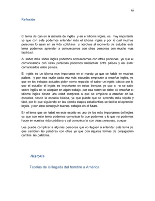 40
Reflexión
El tema de can en la materia de inglés y en el idioma inglés, es muy importante
ya que con este podemos entender más el idioma ingles y por lo cual muchas
personas lo usan en su vida cotidiana y nosotros al momento de estudiar este
tema podemos aprender a comunicarnos con otras personas con mucho más
facilidad.
Al saber más sobre ingles podemos comunicarnos con otras personas ya que al
comunicarnos con otras personas podemos interactuar entre países y así estar
comunicados entre países.
El inglés es un idioma muy importante en el mundo ya que se habla en muchos
países y por esa razón cada vez más escuelas empiezan a enseñar inglés, ya
que en los trabajos actuales piden como requisito el saber un inglés básico por lo
que el estudiar el inglés es importante en estos tiempos ya que si no se sabe
sobre inglés no te aceptan en algún trabajo, por esa razón se debe de enseñar el
idioma ingles desde una edad temprana o que se empiece a enseñar en las
escuelas desde la escuela básica, ya que puede que se aprenda más rápido y
fácil, por lo que siguiendo en las demás etapas estudiantiles se facilite el aprender
inglés y con esto conseguir buenos trabajos en el futuro.
En el tema que se habló en este escrito es uno de los más importantes del inglés
ya que con este tema podemos comunicar lo que podemos y lo que no podemos
hacer en nuestra vida cotidiana y así comunicarlo con otras personas, aunque
Les puede complicar a algunas personas que no lleguen a entender este tema ya
que cambian las palabras con otras ya que con algunas formas de conjugación
cambia las palabras.
Historia
Teorías de la llegada del hombre a América
 