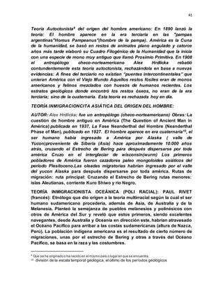 41
Teoría Autoctonista9 del origen del hombre americano: En 1890 lanzó la
teoría: El hombre aparece en la era terciaria en las "pampas
argentinas"Homus Pampeanus"(hombre de la pampa). América es la Cuna
de la humanidad, se basó en restos de animales plano angulado y catorce
años más tarde elaboró su Cuadro Filogénico de la Humanidad que la inicia
con una especie de mono muy antiguo que llamó Prosimio Primitiva. En 1908
el antropólogo checo-norteamericano Alex Hrdlicka rebatió
contundentemente esta teoría autoctonista, rechazándola en base a nuevas
evidencias: A fines del terciario no existían “puentes intercontinentales” que
unieran América con el Viejo Mundo Aquellos restos fósiles eran de monos
americanos y felinos mezclados con huesos de humanos recientes. Los
estratos geológicos donde encontró los restos óseos, no eran de la era
terciaria; sino de la cuaternaria. Esta teoría es rechazada hoy en día.
TEORÍA INMIGRACIONCITA ASIÁTICA DEL ORIGEN DEL HOMBRE:
AUTOR: Alex Hrdlicka: fue un antropólogo (checo-norteamericano) Obras: La
cuestión de hombre antiguo en América (The Question of Ancient Man in
América) publicada en 1937, La Fase Neanderthal del Hombre (Neanderthal
Phase of Man), publicado en 1927. El hombre aparece en era cuaternaria10, el
ser humano había ingresado a América por Alaska ( valle de
Yucon)proveniente de Siberia (Asia) hace aproximadamente 10.000 años
atrás, cruzando el Estrecho de Bering para después dispersarse por toda
américa Cruzo en el interglaciar de wisconsin(wurm) Los primeros
pobladores de América fueron cazadores paleo mongoloides asiáticos del
periodo Plesitoceno.Las oleadas migratorias habrian ingresado por el valle
del yucon Alaska para después dispersarse por toda américa. Rutas de
migración: ruta principal: Cruzando el Estrecho de Bering rutas menores:
islas Aleutianas, corriente Kuro Shiwo y rio Negro.
TEORÍA INMIGRACIONISTA OCEÁNICA (POLI RACIAL): PAUL RIVET
(francés): Etnólogo que dio origen a la teoría multirracial según la cual el ser
humano sudamericano procedería, además de Asia, de Australia y de la
Melanesia. Planteó la semejanza de pueblos melanesios y polinésicos con
otros de América del Sur y reveló que estos primeros, siendo excelentes
navegantes, desde Australia y Oceanía en dirección este, habrían atravesado
el Océano Pacífico para arribar a las costas sudamericanas (altura de Nazca,
Perú). La población indígena americana es el resultado de cierto número de
migraciones, unas por el estrecho de Bering y otras a través del Océano
Pacífico, se basa en la raza y las costumbres.
9 Que se ha originado o ha nacido en el mismo país o lugar en que se encuentra.
10 división de la escala temporal geológica, el último de los períodos geológicos
 
