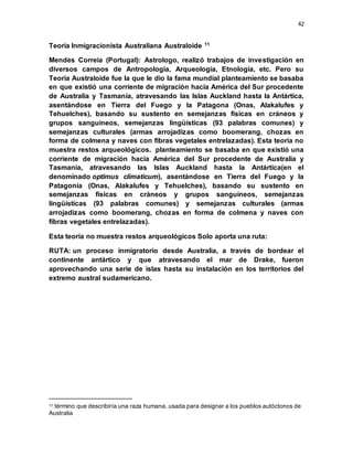 42
Teoria Inmigracionista Australiana Australoide 11
Mendes Correia (Portugal): Astrologo, realizó trabajos de investigación en
diversos campos de Antropología, Arqueología, Etnología, etc. Pero su
Teoría Australoide fue la que le dio la fama mundial planteamiento se basaba
en que existió una corriente de migración hacia América del Sur procedente
de Australia y Tasmania, atravesando las Islas Auckland hasta la Antártica,
asentándose en Tierra del Fuego y la Patagona (Onas, Alakalufes y
Tehuelches), basando su sustento en semejanzas físicas en cráneos y
grupos sanguíneos, semejanzas lingüísticas (93 palabras comunes) y
semejanzas culturales (armas arrojadizas como boomerang, chozas en
forma de colmena y naves con fibras vegetales entrelazadas). Esta teoría no
muestra restos arqueológicos. planteamiento se basaba en que existió una
corriente de migración hacia América del Sur procedente de Australia y
Tasmania, atravesando las Islas Auckland hasta la Antártica(en el
denominado optimus climaticum), asentándose en Tierra del Fuego y la
Patagonia (Onas, Alakalufes y Tehuelches), basando su sustento en
semejanzas físicas en cráneos y grupos sanguíneos, semejanzas
lingüísticas (93 palabras comunes) y semejanzas culturales (armas
arrojadizas como boomerang, chozas en forma de colmena y naves con
fibras vegetales entrelazadas).
Esta teoría no muestra restos arqueológicos Solo aporta una ruta:
RUTA: un proceso inmigratorio desde Australia, a través de bordear el
continente antártico y que atravesando el mar de Drake, fueron
aprovechando una serie de islas hasta su instalación en los territorios del
extremo austral sudamericano.
11 término que describiría una raza humana, usada para designar a los pueblos autóctonos de
Australia
 