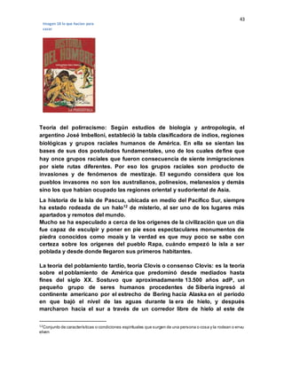 43
Teoría del polirracismo: Según estudios de biología y antropología, el
argentino José Imbelloni, estableció la tabla clasificadora de indios, regiones
biológicas y grupos raciales humanos de América. En ella se sientan las
bases de sus dos postulados fundamentales, uno de los cuales define que
hay once grupos raciales que fueron consecuencia de siente inmigraciones
por siete rutas diferentes. Por eso los grupos raciales son producto de
invasiones y de fenómenos de mestizaje. El segundo considera que los
pueblos invasores no son los australianos, polinesios, melanesios y demás
sino los que habían ocupado las regiones oriental y sudoriental de Asia.
La historia de la Isla de Pascua, ubicada en medio del Pacífico Sur, siempre
ha estado rodeada de un halo12 de misterio, al ser uno de los lugares más
apartados y remotos del mundo.
Mucho se ha especulado a cerca de los orígenes de la civilización que un día
fue capaz de esculpir y poner en pie esos espectaculares monumentos de
piedra conocidos como moais y la verdad es que muy poco se sabe con
certeza sobre los orígenes del pueblo Rapa, cuándo empezó la isla a ser
poblada y desde donde llegaron sus primeros habitantes.
La teoría del poblamiento tardío, teoría Clovis o consenso Clovis: es la teoría
sobre el poblamiento de América que predominó desde mediados hasta
fines del siglo XX. Sostuvo que aproximadamente 13.500 años adP, un
pequeño grupo de seres humanos procedentes de Siberia ingresó al
continente americano por el estrecho de Bering hacia Alaska en el período
en que bajó el nivel de las aguas durante la era de hielo, y después
marcharon hacia el sur a través de un corredor libre de hielo al este de
12Conjunto de características o condiciones espirituales que surgen de una persona o cosa y la rodean o envu
elven
Imagen 18 lo que hacían para
cazar
 
