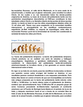 44
las montañas Rocosas, el valle del río Mackenzie, en la zona oeste de la
actual Canadá, a medida que el glaciar retrocedía, para constituir la cultura
Clovis, de los cuales a su vez descienden todos los demás pueblos
originarios de América. La base de la teoría del poblamiento tardío son los
yacimientos arqueológicos descubiertos en 1929 que constituyen la bien
estudiada cultura Clovis y su llamativo diseño de las puntas de lanza (puntas
clovis). La teoría se basa en que los sitios arqueológicos datados antes de
13 mil años adC. Tienen muy poca aceptación en la comunidad científica
internacional, y principalmente en los científicos norteamericanos
seguidores de Aleš Hrdlička. La mayoría de arqueólogos, entre ellos el
reconocido Thomas Lynch de la Universidad de Cornell, han cuestionado la
seriedad de todos los sitios pre-Clovis.
Imagen 19 evolución de los hombres
La Teoría del poblamiento temprano: La teoría del poblamiento temprano,
o teoría preclovis, es en realidad una serie de estudios y hallazgos
arqueológicos, lingüísticos y genéticos relativamente recientes, que
cuestionan la clásica teoría del poblamiento tardío del continente
americano basada en la cultura clovis, y han generado un sonoro debate
internacional sobre el tema.
En rigor no se trata de una teoría, pues los científicos involucrados no tienen
una posición común sobre el origen del hombre en América, ni sus
resultados parecen conducir linealmente a una respuesta coincidente. Pero
todos ellos tienen en común el hecho de que son incompatibles con la fecha
más antigua propuesta por la teoría del poblamiento tardío (clovis): entre
12 000 y 14 000 años. La teoría clásica sobre el poblamiento de América,
sostiene que aproximadamente hace 13 000 años AP un pequeño grupo de
seres humanos procedente de Siberia había ingresado al continente
americano por el Puente de Beringia hacia Alaska en el período de la era de
hielo, y después marcharon hacia el sur a través de un corredor libre de
hielo al este de las Montañas Rocosas, el valle del río Mackenzie, en la zona
oeste de la actual Canadá, a medida que el glaciar retrocedía, para constituir
 