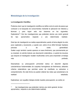47
Metodología de la investigación
La investigación Científica
Podemos decir que la investigación científica se define como la serie de pasos que
conducen a la búsqueda de conocimientos mediante la aplicación de métodos y
técnicas y para lograr esto nos basamos en los siguientes.
Exploratoria13: Son las investigaciones que pretenden darnos una visión general
de tipo aproximativo respecto a una determinada realidad.
Este tipo de investigación se realiza especialmente cuando el tema elegido ha sido
poco explorado y reconocido, y cuando aún, sobre él es difícil formular hipótesis
precisas o de cierta generalidad.
Suelen surgir también cuando aparece un nuevo fenómeno, que precisamente por
su novedad, no admite todavía una descripción sistemática, o cuando los recursos
que dispone el investigador resultan insuficientes como para emprender un trabajo
más profundo.
Descriptivas: su preocupación primordial radica en describir algunas
características fundamentales de conjuntos homogéneos de fenómenos, utilizando
criterios sistemáticos que permitan poner de manifiesto su estructura o
comportamiento. De esta forma se pueden obtener las notas que caracterizan a la
realidad estudiada.
Explicativas: son aquellos trabajos donde muestra preocupación, se centra en
13
Son las investigaciones que pretenden darnos una visión general, de tipo
aproximativo, respecto a una determinada realidad.
 