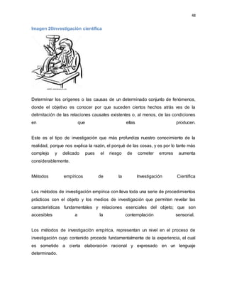 48
Imagen 20investigación científica
Determinar los orígenes o las causas de un determinado conjunto de fenómenos,
donde el objetivo es conocer por que suceden ciertos hechos atrás ves de la
delimitación de las relaciones causales existentes o, al menos, de las condiciones
en que ellas producen.
Este es el tipo de investigación que más profundiza nuestro conocimiento de la
realidad, porque nos explica la razón, el porqué de las cosas, y es por lo tanto más
complejo y delicado pues el riesgo de cometer errores aumenta
considerablemente.
Métodos empíricos de la Investigación Científica
Los métodos de investigación empírica con lleva toda una serie de procedimientos
prácticos con el objeto y los medios de investigación que permiten revelar las
características fundamentales y relaciones esenciales del objeto; que son
accesibles a la contemplación sensorial.
Los métodos de investigación empírica, representan un nivel en el proceso de
investigación cuyo contenido procede fundamentalmente de la experiencia, el cual
es sometido a cierta elaboración racional y expresado en un lenguaje
determinado.
 
