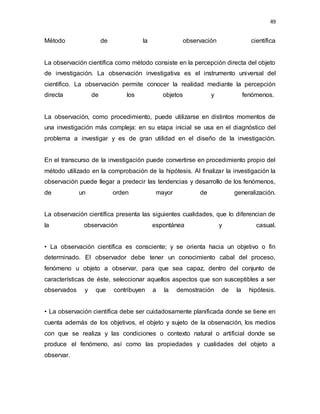 49
Método de la observación científica
La observación científica como método consiste en la percepción directa del objeto
de investigación. La observación investigativa es el instrumento universal del
científico. La observación permite conocer la realidad mediante la percepción
directa de los objetos y fenómenos.
La observación, como procedimiento, puede utilizarse en distintos momentos de
una investigación más compleja: en su etapa inicial se usa en el diagnóstico del
problema a investigar y es de gran utilidad en el diseño de la investigación.
En el transcurso de la investigación puede convertirse en procedimiento propio del
método utilizado en la comprobación de la hipótesis. Al finalizar la investigación la
observación puede llegar a predecir las tendencias y desarrollo de los fenómenos,
de un orden mayor de generalización.
La observación científica presenta las siguientes cualidades, que lo diferencian de
la observación espontánea y casual.
• La observación científica es consciente; y se orienta hacia un objetivo o fin
determinado. El observador debe tener un conocimiento cabal del proceso,
fenómeno u objeto a observar, para que sea capaz, dentro del conjunto de
características de éste, seleccionar aquellos aspectos que son susceptibles a ser
observados y que contribuyen a la demostración de la hipótesis.
• La observación científica debe ser cuidadosamente planificada donde se tiene en
cuenta además de los objetivos, el objeto y sujeto de la observación, los medios
con que se realiza y las condiciones o contexto natural o artificial donde se
produce el fenómeno, así como las propiedades y cualidades del objeto a
observar.
 