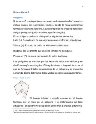 5
Matemáticas II
Polígonos1
Si tenemos 3 o más puntos en un plano, no todos colineales2
y unimos
dichos puntos con segmentos (rectos), donde la figura geométrica
formada es llamada polígono. La palabra polígono procede del griego
antiguo polúgonos (polú= muchos y gonía = ángulo).
En un polígono podemos distinguir los siguientes elementos:
Lado (L): Es cada uno de los segmentos que conforman el polígono.
Vértice (V): El punto de unión de los lados consecutivos.
Diagonal (D): Segmento que une dos vértices no contiguos.
Perímetro (P): La suma del tamaño de todos los lados.
Los polígonos se denotan por las letras de todos sus vértices y se
clasifican según sus ángulos. El ángulo interior o ángulo interno es el
que se forma por 2 lados consecutivos de un polígono y se encuentra
contenido dentro del mismo. Cada vértice contiene un ángulo interior.
Imagen 1 Angulo exterior
El ángulo exterior o ángulo externo es el ángulo
formado por un lado de un polígono y la prolongación del lado
adyacente. En cada vértice es posible conformar 2 ángulos exteriores.
1 figura plana compuesta por una secuencia finita desegmentos rectos
2 puntos colineales apareceen la geometría para denominar a los puntos que se sitúan en la misma recta
 